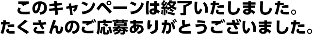 このキャンペーンは終了いたしました。たくさんのご応募ありがとうございました。